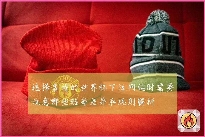 选择靠谱的世界杯下注网站时需要注意哪些赔率差异和规则解析