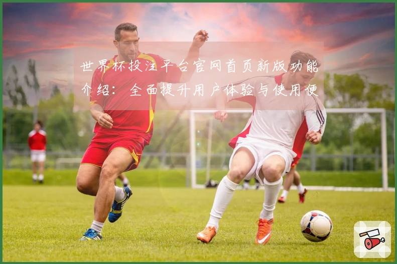 世界杯投注平台官网首页新版功能介绍：全面提升用户体验与使用便利性